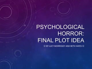 PSYCHOLOGICAL 
HORROR: 
FINAL PLOT IDEA 
 BY LUCY MORRISSEY AND BETH HAYES  
 
