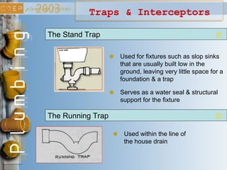 Traps & Interceptors
The Running Trap
Used within the line of
the house drain
The Stand Trap
Used for fixtures such as slop sinks
that are usually built low in the
ground, leaving very little space for a
foundation & a trap
Serves as a water seal & structural
support for the fixture
 