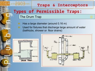 Traps & Interceptors
Types of Permissible Traps:
The Drum Trap
Has a large diameter (around 0.16 m)
Used for fixtures that discharge large amount of water
(bathtubs, shower or floor drains)
 