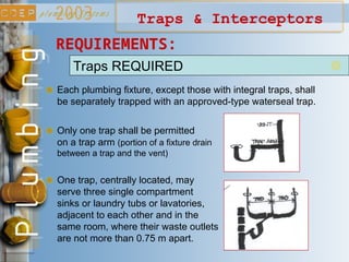 Traps REQUIRED
Each plumbing fixture, except those with integral traps, shall
be separately trapped with an approved-type waterseal trap.
REQUIREMENTS:
Only one trap shall be permitted
on a trap arm (portion of a fixture drain
between a trap and the vent)
One trap, centrally located, may
serve three single compartment
sinks or laundry tubs or lavatories,
adjacent to each other and in the
same room, where their waste outlets
are not more than 0.75 m apart.
Traps & Interceptors
 