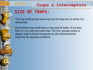 SIZE OF TRAPS:
The trap shall be the same size as the trap arm to which it is
connected.
Each fixture trap shall have a trap seal of water of not less
than 51 mm and not more than 102 mm (except where a
deeper seal is found necessary by the Administrative
Authority for special conditions.
Traps & Interceptors
 
