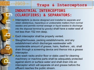INDUSTRIAL INTERCEPTORS
(CLARIFIERS) & SEPARATORS:
Interceptors (a device designed and installed to separate and
retain deleterious, hazardous or undesirable matters from normal
wastes and permits normal sewage or liquid wastes to discharge
into the disposal terminal by gravity) shall have a water seal of
not less than 152 mm deep.
Each interceptor shall be properly vented.
Slaughterhouses, packing establishments, and any
establishment which discharges wastewater with
considerable amount of grease, hairs, feathers , etc. shall
drain through a screening device and thence into a grease
interceptor.
Traps & Interceptors
Auto wash racks and/or floor or slabs used for cleaning
machinery or machine parts shall be adequately protected
against storm or surface water and shall drain into an
interceptor which will separate oil and grease before the
effluent reaches the public stream.
 