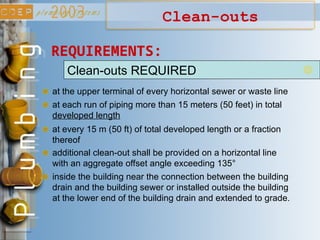Clean-outs
Clean-outs REQUIRED
at the upper terminal of every horizontal sewer or waste line
at each run of piping more than 15 meters (50 feet) in total
developed length
at every 15 m (50 ft) of total developed length or a fraction
thereof
additional clean-out shall be provided on a horizontal line
with an aggregate offset angle exceeding 135°
inside the building near the connection between the building
drain and the building sewer or installed outside the building
at the lower end of the building drain and extended to grade.
REQUIREMENTS:
 