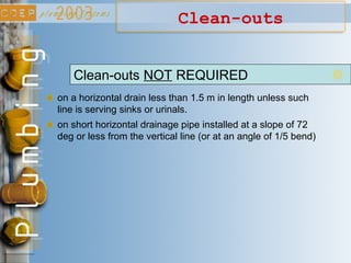Clean-outs
Clean-outs NOT REQUIRED
on a horizontal drain less than 1.5 m in length unless such
line is serving sinks or urinals.
on short horizontal drainage pipe installed at a slope of 72
deg or less from the vertical line (or at an angle of 1/5 bend)
 