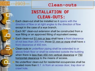 Clean-outs
INSTALLATION OF
CLEAN-OUTS:
Each clean-out shall be installed so it opens with the
direction of flow or at right angles to the direction of flow
except in the case of a wye branch.
Each 90° clean-out extension shall be constructed from a
wye fitting or an approved fitting of equivalent sweep.
Each clean-out 51 mm or less shall have a front clearance
of not less than 305 mm; those 51 mm or more shall have a
front clearance of 450 mm.
Clean-outs in underfloor piping shall be extended to or
above finish floor or shall be extended outside the building
when there is less than 450 mm vertical clearance or 750
horizontal clearance to the means of access.
No underfloor clean-out for residential occupancies shall be
located more than 6.1 m from an access door, trap door or
crawl hole.
 