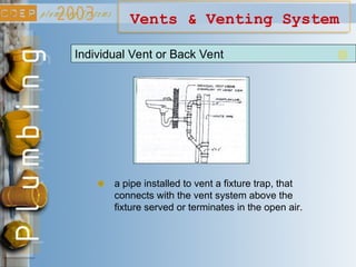 Vents & Venting System
Individual Vent or Back Vent
a pipe installed to vent a fixture trap, that
connects with the vent system above the
fixture served or terminates in the open air.
 