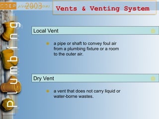 Vents & Venting System
Local Vent
a pipe or shaft to convey foul air
from a plumbing fixture or a room
to the outer air.
Dry Vent
a vent that does not carry liquid or
water-borne wastes.
 