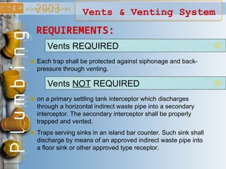 Vents & Venting System
Vents REQUIRED
Each trap shall be protected against siphonage and back-
pressure through venting.
Vents NOT REQUIRED
on a primary settling tank interceptor which discharges
through a horizontal indirect waste pipe into a secondary
interceptor. The secondary interceptor shall be properly
trapped and vented.
Traps serving sinks in an island bar counter. Such sink shall
discharge by means of an approved indirect waste pipe into
a floor sink or other approved type receptor.
REQUIREMENTS:
 