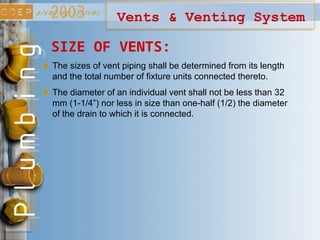 Vents & Venting System
SIZE OF VENTS:
The sizes of vent piping shall be determined from its length
and the total number of fixture units connected thereto.
The diameter of an individual vent shall not be less than 32
mm (1-1/4”) nor less in size than one-half (1/2) the diameter
of the drain to which it is connected.
 