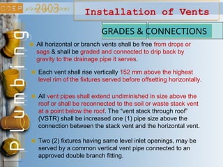 Installation of Vents
GRADES & CONNECTIONS
All horizontal or branch vents shall be free from drops or
sags & shall be graded and connected to drip back by
gravity to the drainage pipe it serves.
Each vent shall rise vertically 152 mm above the highest
level rim of the fixtures served before offsetting horizontally.
All vent pipes shall extend undiminished in size above the
roof or shall be reconnected to the soil or waste stack vent
at a point below the roof. The “vent stack through roof”
(VSTR) shall be increased one (1) pipe size above the
connection between the stack vent and the horizontal vent.
Two (2) fixtures having same level inlet openings, may be
served by a common vertical vent pipe connected to an
approved double branch fitting.
 