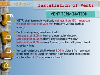 Installation of Vents
VENT TERMINATION
VSTR shall terminate vertically not less than 150 mm above
the roof nor less than 300 mm from any vertical surface
nearby.
Each vent opening shall terminate:
Not less than 3.00 m from any openable window;
Not less than 0.90 m above any openable window;
Not less than 0.90 m away from any lot line, alley and street
boundary lines.
Vertical vent pipes shall extend 3.00 m distant from any part
of the roof that is used for human activities and shall extend
not less than 2.10 m above such roof.
 