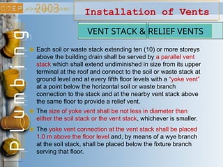 Installation of Vents
VENT STACK & RELIEF VENTS
Each soil or waste stack extending ten (10) or more storeys
above the building drain shall be served by a parallel vent
stack which shall extend undiminished in size from its upper
terminal at the roof and connect to the soil or waste stack at
ground level and at every fifth floor levels with a “yoke vent”
at a point below the horizontal soil or waste branch
connection to the stack and at the nearby vent stack above
the same floor to provide a relief vent.
The yoke vent connection at the vent stack shall be placed
1.0 m above the floor level and, by means of a wye branch
at the soil stack, shall be placed below the fixture branch
serving that floor.
The size of yoke vent shall be not less in diameter than
either the soil stack or the vent stack, whichever is smaller.
 
