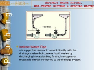 INDIRECT WASTE PIPING,
WET-VENTED SYSTEMS & SPECIAL WASTES
Indirect Waste Pipe
– is a pipe that does not connect directly with the
drainage system but conveys liquid wastes by
discharging into a plumbing fixture, interceptor or
receptacle directly connected to the drainage system.
 
