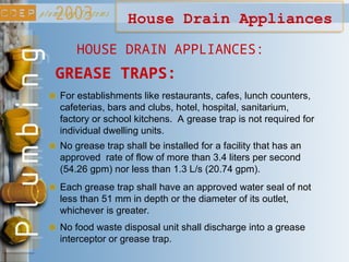 GREASE TRAPS:
For establishments like restaurants, cafes, lunch counters,
cafeterias, bars and clubs, hotel, hospital, sanitarium,
factory or school kitchens. A grease trap is not required for
individual dwelling units.
No grease trap shall be installed for a facility that has an
approved rate of flow of more than 3.4 liters per second
(54.26 gpm) nor less than 1.3 L/s (20.74 gpm).
House Drain Appliances
Each grease trap shall have an approved water seal of not
less than 51 mm in depth or the diameter of its outlet,
whichever is greater.
No food waste disposal unit shall discharge into a grease
interceptor or grease trap.
HOUSE DRAIN APPLIANCES:
 