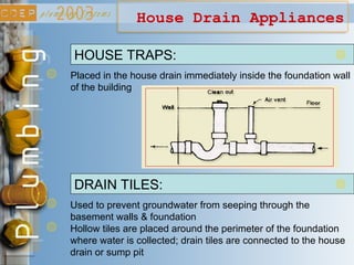House Drain Appliances
HOUSE TRAPS:
Placed in the house drain immediately inside the foundation wall
of the building
DRAIN TILES:
Used to prevent groundwater from seeping through the
basement walls & foundation
Hollow tiles are placed around the perimeter of the foundation
where water is collected; drain tiles are connected to the house
drain or sump pit
 