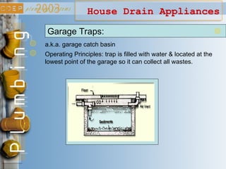 House Drain Appliances
Garage Traps:
a.k.a. garage catch basin
Operating Principles: trap is filled with water & located at the
lowest point of the garage so it can collect all wastes.
 