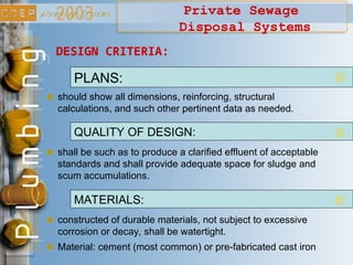 Private Sewage
Disposal Systems
should show all dimensions, reinforcing, structural
calculations, and such other pertinent data as needed.
DESIGN CRITERIA:
PLANS:
shall be such as to produce a clarified effluent of acceptable
standards and shall provide adequate space for sludge and
scum accumulations.
QUALITY OF DESIGN:
constructed of durable materials, not subject to excessive
corrosion or decay, shall be watertight.
MATERIALS:
Material: cement (most common) or pre-fabricated cast iron
 