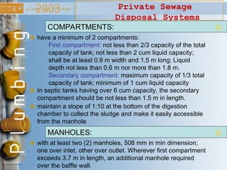 Private Sewage
Disposal Systems
have a minimum of 2 compartments:
First compartment: not less than 2/3 capacity of the total
capacity of tank; not less than 2 cum liquid capacity;
shall be at least 0.9 m width and 1.5 m long; Liquid
depth not less than 0.6 m nor more than 1.8 m.
Secondary compartment: maximum capacity of 1/3 total
capacity of tank; minimum of 1 cum liquid capacity
COMPARTMENTS:
In septic tanks having over 6 cum capacity, the secondary
compartment should be not less than 1.5 m in length.
with at least two (2) manholes, 508 mm in min dimension;
one over inlet, other over outlet. Wherever first compartment
exceeds 3.7 m in length, an additional manhole required
over the baffle wall.
MANHOLES:
maintain a slope of 1:10 at the bottom of the digestion
chamber to collect the sludge and make it easily accessible
from the manhole
 