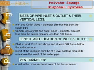 Private Sewage
Disposal Systems
Inlet and Outlet pipes – diameter size not less than the
sewer pipe
SIZES OF PIPE INLET & OUTLET & THEIR
VERTICAL LEGS:
Vertical legs of inlet and outlet pipes – diameter size not
less than the sewer pipe nor less than 104.6 mm.
Shall extend 101.6 mm above and at least 304.8 mm below
the water surface
LENGTH AND LOCATION OF INLET & OUTLET:
Invert of the inlet pipe shall be at a level not less than 50.8
mm above the invert of the outlet pipe.
equal to the cross sectional area of the house sewer.
VENT DIAMETER:
 