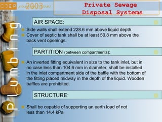 Private Sewage
Disposal Systems
Side walls shall extend 228.6 mm above liquid depth.
AIR SPACE:
Cover of septic tank shall be at least 50.8 mm above the
back vent openings.
PARTITION (between compartments):
An inverted fitting equivalent in size to the tank inlet, but in
no case less than 104.6 mm in diameter, shall be installed
in the inlet compartment side of the baffle with the bottom of
the fitting placed midway in the depth of the liquid. Wooden
baffles are prohibited.
Shall be capable of supporting an earth load of not
less than 14.4 kPa
STRUCTURE:
 