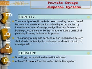 Private Sewage
Disposal Systems
The capacity of septic tanks is determined by the number of
bedrooms or apartment units in dwelling occupancies; by
the estimated waste/sewage design flow rate for various
building occupancies; or by the number of fixture units of all
plumbing fixtures; whichever is greater.
CAPACITY:
The capacity of any one septic tank and its drainage system
shall also be limited by the soil structure classification in its
drainage field.
Should not be located underneath the house
LOCATION:
At least 15 meters from the water distribution system
 