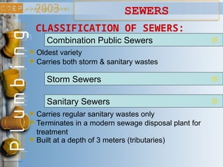 SEWERS
CLASSIFICATION OF SEWERS:
Combination Public Sewers
Storm Sewers
Oldest variety
Carries both storm & sanitary wastes
Sanitary Sewers
Carries regular sanitary wastes only
Terminates in a modern sewage disposal plant for
treatment
Built at a depth of 3 meters (tributaries)
 