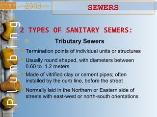 Termination points of individual units or structures
2 TYPES OF SANITARY SEWERS:
Tributary Sewers
Usually round shaped, with diameters between
0.60 to 1.2 meters
Made of vitrified clay or cement pipes; often
installed by the curb line, before the street
SEWERS
Normally laid in the Northern or Eastern side of
streets with east-west or north-south orientations
 