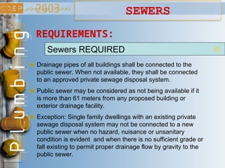Sewers REQUIRED
Drainage pipes of all buildings shall be connected to the
public sewer. When not available, they shall be connected
to an approved private sewage disposal system.
REQUIREMENTS:
Public sewer may be considered as not being available if it
is more than 61 meters from any proposed building or
exterior drainage facility.
Exception: Single family dwellings with an existing private
sewage disposal system may not be connected to a new
public sewer when no hazard, nuisance or unsanitary
condition is evident and when there is no sufficient grade or
fall existing to permit proper drainage flow by gravity to the
public sewer.
SEWERS
 