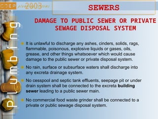 It is unlawful to discharge any ashes, cinders, solids, rags,
flammable, poisonous, explosive liquids or gases, oils,
grease, and other things whatsoever which would cause
damage to the public sewer or private disposal system.
DAMAGE TO PUBLIC SEWER OR PRIVATE
SEWAGE DISPOSAL SYSTEM
No rain, surface or subsurface waters shall discharge into
any excreta drainage system.
No cesspool and septic tank effluents, seepage pit or under
drain system shall be connected to the excreta building
sewer leading to a public sewer main.
No commercial food waste grinder shall be connected to a
private or public sewage disposal system.
SEWERS
 