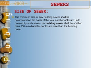 SIZE OF SEWER:
The minimum size of any building sewer shall be
determined on the basis of the total number of fixture units
drained by such sewer. No building sewer shall be smaller
than 150 mm diameter nor less in size than the building
drain.
SEWERS
 