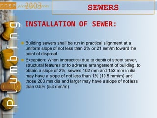 INSTALLATION OF SEWER:
Building sewers shall be run in practical alignment at a
uniform slope of not less than 2% or 21 mm/m toward the
point of disposal.
Exception: When impractical due to depth of street sewer,
structural features or to adverse arrangement of building, to
obtain a slope of 2%, sewers 102 mm and 152 mm in dia
may have a slope of not less than 1% (10.5 mm/m) and
those 203 mm dia and larger may have a slope of not less
than 0.5% (5.3 mm/m)
SEWERS
 