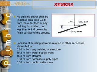 Location of building sewer in relation to other services is
shown below.
0.60 m from any building or structure
15.2 m from water supply wells
15.2 m from streams
0.30 m from domestic supply pipes
0.30 m from public water main
No building sewer shall be
installed less than 0.6 M
from the outer face of any
building foundation, nor
less than 0.3 M below the
finish surface of the ground.
SEWERS
 