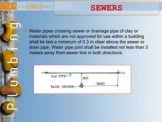 SEWERS
Water pipes crossing sewer or drainage pipe of clay or
materials which are not approved for use within a building
shall be laid a minimum of 0.3 m clear above the sewer or
drain pipe. Water pipe joint shall be installed not less than 3
meters away from sewer line in both directions.
 