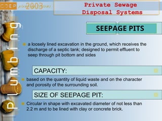 Private Sewage
Disposal Systems
based on the quantity of liquid waste and on the character
and porosity of the surrounding soil.
SEEPAGE PITS
CAPACITY:
Circular in shape with excavated diameter of not less than
2.2 m and to be lined with clay or concrete brick.
SIZE OF SEEPAGE PIT:
a loosely lined excavation in the ground, which receives the
discharge of a septic tank; designed to permit effluent to
seep through pit bottom and sides
 