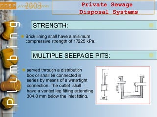 Private Sewage
Disposal Systems
Brick lining shall have a minimum
compressive strength of 17225 kPa.
STRENGTH:
served through a distribution
box or shall be connected in
series by means of a watertight
connection. The outlet shall
have a vented leg fitting extending
304.8 mm below the inlet fitting.
MULTIPLE SEEPAGE PITS:
 