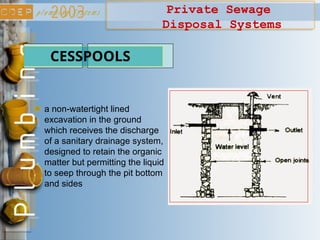 Private Sewage
Disposal Systems
CESSPOOLS
a non-watertight lined
excavation in the ground
which receives the discharge
of a sanitary drainage system,
designed to retain the organic
matter but permitting the liquid
to seep through the pit bottom
and sides
 