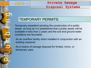 Private Sewage
Disposal Systems
Temporary expedient pending the construction of a public
sewer, so long as it is established that a public sewer will be
available in less than 2 years and the soil and ground water
conditions are favorable;
TEMPORARY PERMITS:
As an overflow facility when installed in conjunction with an
existing cesspool;
As a means of sewage disposal for limited, minor, or
temporary uses.
 