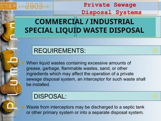 Private Sewage
Disposal Systems
When liquid wastes containing excessive amounts of
grease, garbage, flammable wastes, sand, or other
ingredients which may affect the operation of a private
sewage disposal system, an interceptor for such waste shall
be installed.
COMMERCIAL / INDUSTRIAL
SPECIAL LIQUID WASTE DISPOSAL
REQUIREMENTS:
Waste from interceptors may be discharged to a septic tank
or other primary system or into a separate disposal system.
DISPOSAL:
 