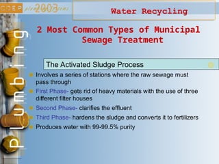 Water Recycling
Involves a series of stations where the raw sewage must
pass through
The Activated Sludge Process
2 Most Common Types of Municipal
Sewage Treatment
First Phase- gets rid of heavy materials with the use of three
different filter houses
Second Phase- clarifies the effluent
Third Phase- hardens the sludge and converts it to fertilizers
Produces water with 99-99.5% purity
 