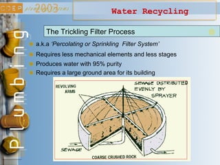 Water Recycling
a.k.a ‘Percolating or Sprinkling Filter System’
The Trickling Filter Process
Requires less mechanical elements and less stages
Produces water with 95% purity
Requires a large ground area for its building
 