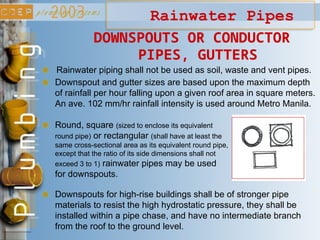 Rainwater Pipes
Rainwater piping shall not be used as soil, waste and vent pipes.
Downspout and gutter sizes are based upon the maximum depth
of rainfall per hour falling upon a given roof area in square meters.
An ave. 102 mm/hr rainfall intensity is used around Metro Manila.
DOWNSPOUTS OR CONDUCTOR
PIPES, GUTTERS
Round, square (sized to enclose its equivalent
round pipe) or rectangular (shall have at least the
same cross-sectional area as its equivalent round pipe,
except that the ratio of its side dimensions shall not
exceed 3 to 1) rainwater pipes may be used
for downspouts.
Downspouts for high-rise buildings shall be of stronger pipe
materials to resist the high hydrostatic pressure, they shall be
installed within a pipe chase, and have no intermediate branch
from the roof to the ground level.
 