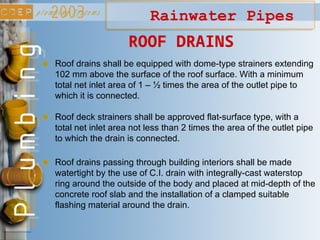 Rainwater Pipes
ROOF DRAINS
Roof drains shall be equipped with dome-type strainers extending
102 mm above the surface of the roof surface. With a minimum
total net inlet area of 1 – ½ times the area of the outlet pipe to
which it is connected.
Roof deck strainers shall be approved flat-surface type, with a
total net inlet area not less than 2 times the area of the outlet pipe
to which the drain is connected.
Roof drains passing through building interiors shall be made
watertight by the use of C.I. drain with integrally-cast waterstop
ring around the outside of the body and placed at mid-depth of the
concrete roof slab and the installation of a clamped suitable
flashing material around the drain.
 