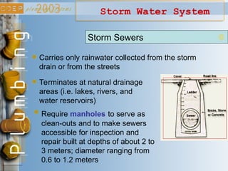 Storm Water System
Carries only rainwater collected from the storm
drain or from the streets
Terminates at natural drainage
areas (i.e. lakes, rivers, and
water reservoirs)
Require manholes to serve as
clean-outs and to make sewers
accessible for inspection and
repair built at depths of about 2 to
3 meters; diameter ranging from
0.6 to 1.2 meters
Storm Sewers
 