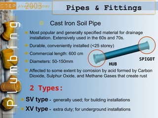 Cast Iron Soil Pipe
2 Types:
Most popular and generally specified material for drainage
installation. Extensively used in the 60s and 70s.
Durable, conveniently installed (<25 storey)
SV type - generally used; for building installations
XV type - extra duty; for underground installations
Commercial length: 600 cm
Diameters: 50-150mm
HUB
SPIGOT
Pipes & Fittings
Affected to some extent by corrosion by acid formed by Carbon
Dioxide, Sulphur Oxide, and Methane Gases that create rust
 