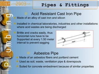 Acid Resistant Cast Iron Pipe
Made of an alloy of cast iron and silicon
Installed in chemical laboratories, industries and other installations
where acid wastes are being discharged
Brittle and cracks easily, thus
horizontal runs have to be
Supported at every 1.50 meter
interval to prevent sagging
Pipes & Fittings
Asbestos Pipe
Made of an asbestos fibers and portland cement
Used as soil, waste, ventilation pipe & downspouts
Suited for concrete embedment because of similar properties
 