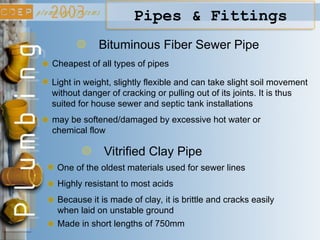 Bituminous Fiber Sewer Pipe
Cheapest of all types of pipes
Light in weight, slightly flexible and can take slight soil movement
without danger of cracking or pulling out of its joints. It is thus
suited for house sewer and septic tank installations
may be softened/damaged by excessive hot water or
chemical flow
Pipes & Fittings
Vitrified Clay Pipe
One of the oldest materials used for sewer lines
Highly resistant to most acids
Because it is made of clay, it is brittle and cracks easily
when laid on unstable ground
Made in short lengths of 750mm
 