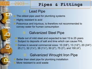 Lead Pipe
Highly resistant to acid
Poisonous and injurious, is therefore not recommended to
convey water for human consumption
Galvanized Wrought Iron Pipe
Better then steel pipe for plumbing installation
More resistant to acid waste
Pipes & Fittings
The oldest pipe used for plumbing systems
Galvanized Steel Pipe
Made out of mild steel and expected to last 15 to 25 years
Subject to deposits of salt and lime which can cause FHL
Comes in several commercial sizes: 10 (3/8”), 13 (1/2”), 20 (3/4”)
25 (1’), 32 (1¼”), 38 (1½”), 50 (2”), 75 (3”), and 100 (4”)
 