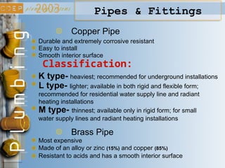 Copper Pipe
Durable and extremely corrosive resistant
Easy to install
K type- heaviest; recommended for underground installations
L type- lighter; available in both rigid and flexible form;
recommended for residential water supply line and radiant
heating installations
Classification:
M type- thinnest; available only in rigid form; for small
water supply lines and radiant heating installations
Smooth interior surface
Brass Pipe
Most expensive
Made of an alloy or zinc (15%) and copper (85%)
Resistant to acids and has a smooth interior surface
Pipes & Fittings
 