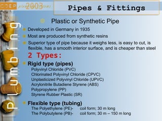Plastic or Synthetic Pipe
Developed in Germany in 1935
2 Types:
Rigid type (pipes)
Flexible type (tubing)
Polyvinyl Chloride (PVC)
Chlorinated Polyvinyl Chloride (CPVC)
Unplasticized Polyvinyl Chloride (UPVC)
Acrylonitrile Butadiene Styrene (ABS)
Polypropylene (PP)
Styrene Rubber Plastic (SR)
The Polyethylene (PE)- coil form; 30 m long
The Polybutylene (PB)- coil form; 30 m – 150 m long
Most are produced from synthetic resins
Pipes & Fittings
Superior type of pipe because it weighs less, is easy to cut, is
flexible, has a smooth interior surface, and is cheaper than steel
 