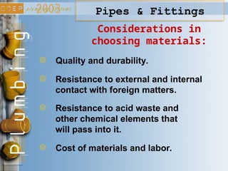 Considerations in
choosing materials:
Quality and durability.
Resistance to external and internal
contact with foreign matters.
Resistance to acid waste and
other chemical elements that
will pass into it.
Cost of materials and labor.
Pipes & Fittings
 